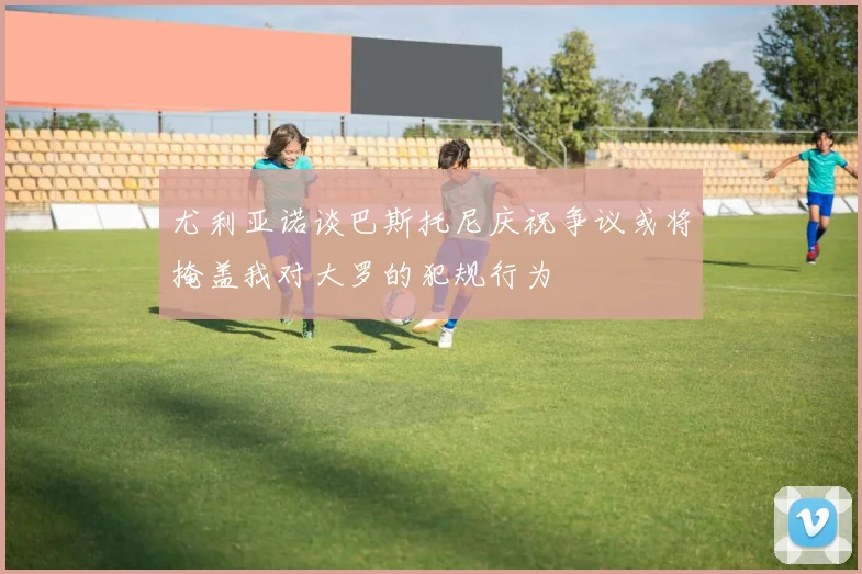 尤利亚诺谈巴斯托尼庆祝争议或将掩盖我对大罗的犯规行为