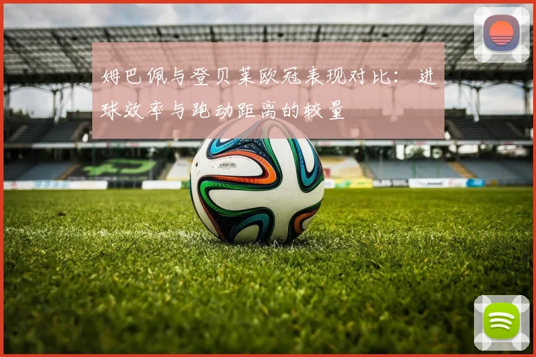 姆巴佩与登贝莱欧冠表现对比：进球效率与跑动距离的较量