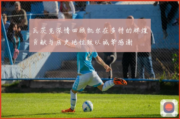 瓦茨克深情回顾凯尔在多特的辉煌贡献与历史地位致以诚挚感谢