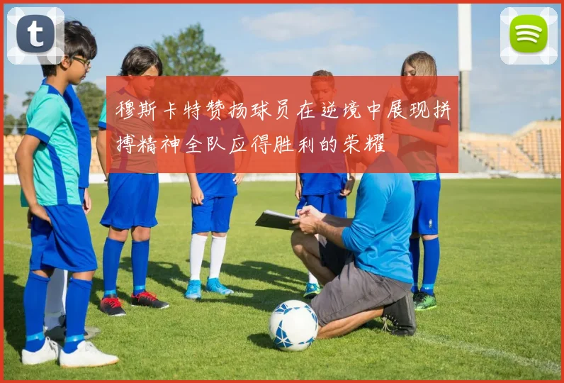穆斯卡特赞扬球员在逆境中展现拼搏精神全队应得胜利的荣耀