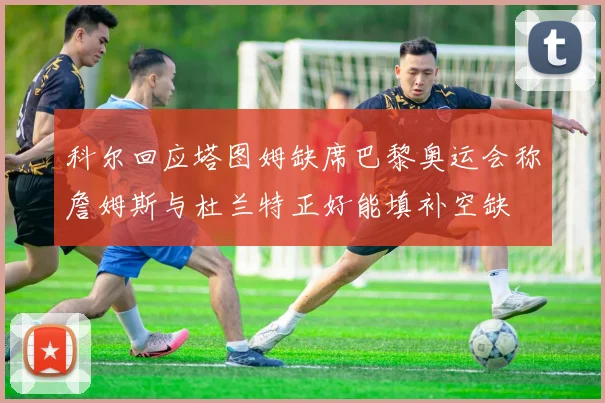科尔回应塔图姆缺席巴黎奥运会称詹姆斯与杜兰特正好能填补空缺