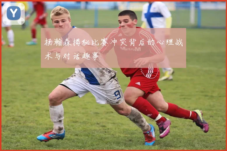 杨瀚森揭秘比赛冲突背后的心理战术与对话趣事