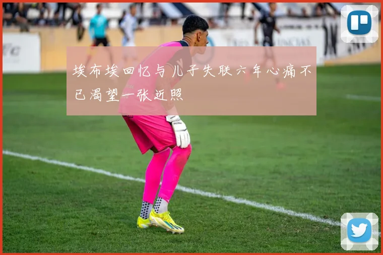 埃布埃回忆与儿子失联六年心痛不已渴望一张近照