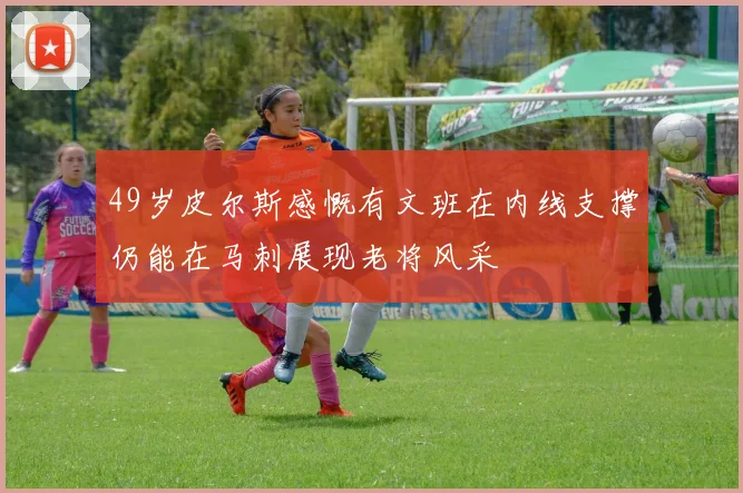 49岁皮尔斯感慨有文班在内线支撑仍能在马刺展现老将风采