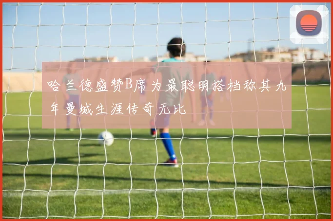 哈兰德盛赞B席为最聪明搭档称其九年曼城生涯传奇无比