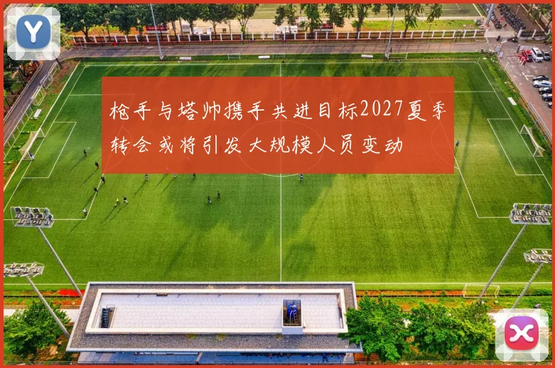 枪手与塔帅携手共进目标2027夏季转会或将引发大规模人员变动