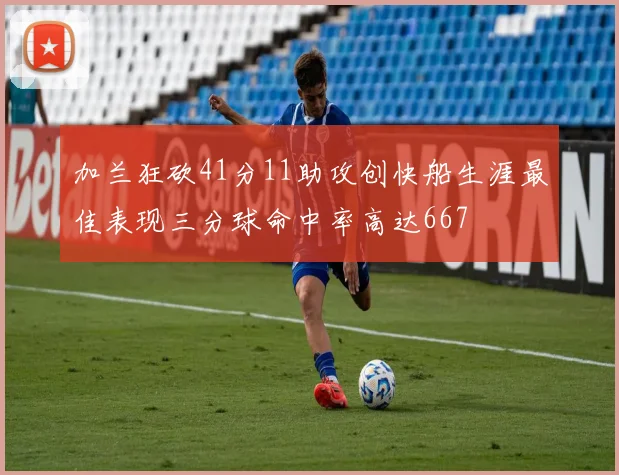 加兰狂砍41分11助攻创快船生涯最佳表现三分球命中率高达667