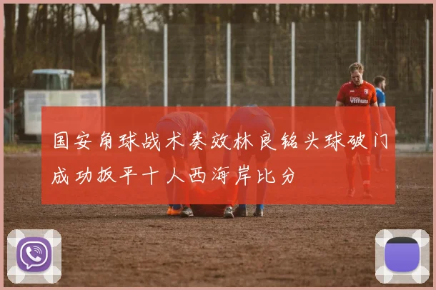 国安角球战术奏效林良铭头球破门成功扳平十人西海岸比分