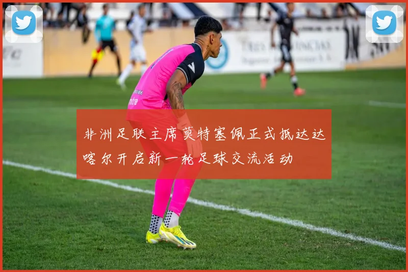 非洲足联主席莫特塞佩正式抵达达喀尔开启新一轮足球交流活动