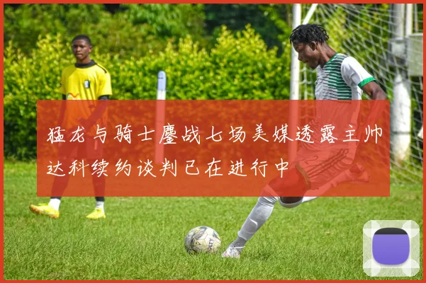 猛龙与骑士鏖战七场美媒透露主帅达科续约谈判已在进行中