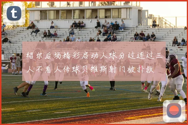 绍尔后场精彩启动人球分过连过三人不看人传球贝维斯射门被扑救