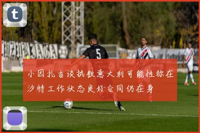 小因扎吉谈执教意大利可能性称在沙特工作状态良好合同仍在身