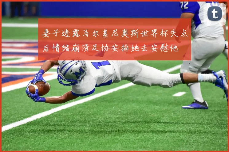 妻子透露马尔基尼奥斯世界杯失点后情绪崩溃足协安排她去安慰他