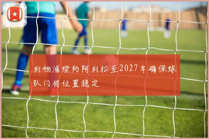 利物浦续约阿利松至2027年确保球队门将位置稳定