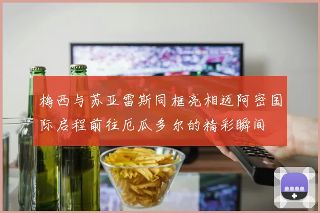 梅西与苏亚雷斯同框亮相迈阿密国际启程前往厄瓜多尔的精彩瞬间