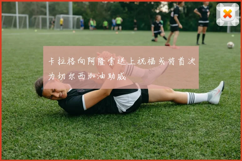 卡拉格向阿隆索送上祝福或将首次为切尔西加油助威