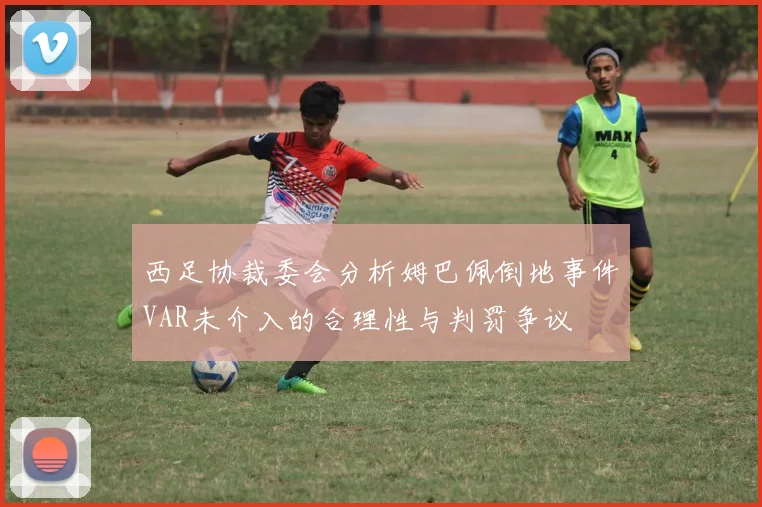 西足协裁委会分析姆巴佩倒地事件VAR未介入的合理性与判罚争议