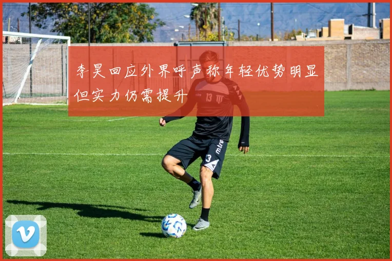 李昊回应外界呼声称年轻优势明显但实力仍需提升