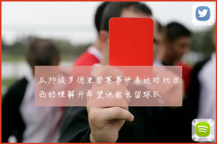 瓜帅谈罗德里禁赛事件表达对切尔西的理解并希望他能长留球队