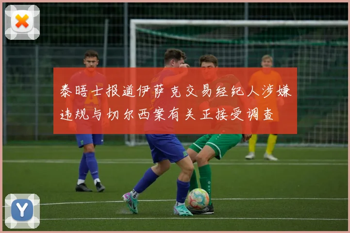 泰晤士报道伊萨克交易经纪人涉嫌违规与切尔西案有关正接受调查