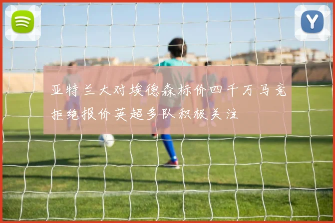 亚特兰大对埃德森标价四千万马竞拒绝报价英超多队积极关注