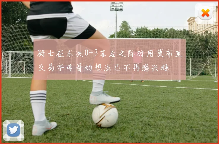 骑士在东决0-3落后之际对用莫布里交易字母哥的想法已不再感兴趣