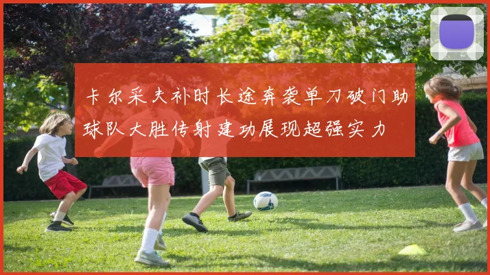 卡尔采夫补时长途奔袭单刀破门助球队大胜传射建功展现超强实力