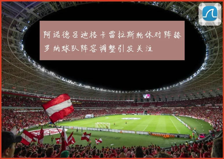 阿诺德吕迪格卡雷拉斯轮休对阵赫罗纳球队阵容调整引发关注