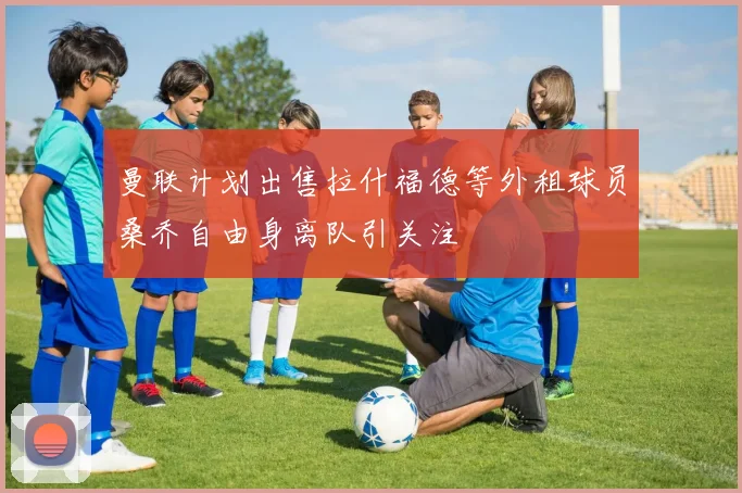 曼联计划出售拉什福德等外租球员桑乔自由身离队引关注